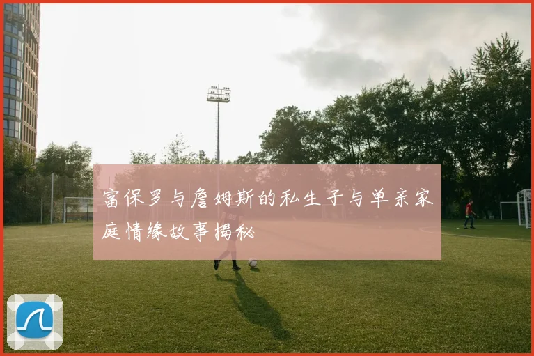 富保罗与詹姆斯的私生子与单亲家庭情缘故事揭秘