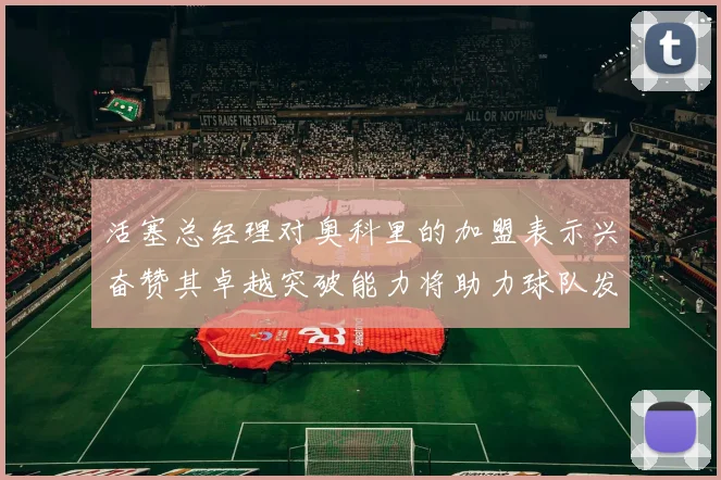 活塞总经理对奥科里的加盟表示兴奋赞其卓越突破能力将助力球队发展