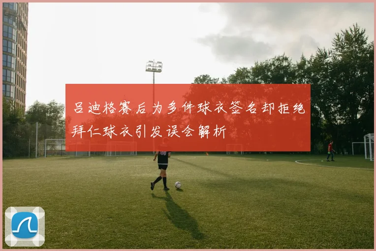 吕迪格赛后为多件球衣签名却拒绝拜仁球衣引发误会解析
