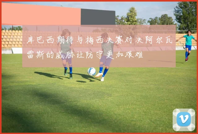 库巴西期待与梅西决赛对决阿尔瓦雷斯的威胁让防守更加艰难