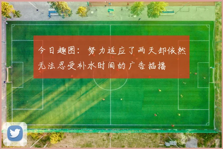 今日趣图：努力适应了两天却依然无法忍受补水时间的广告插播