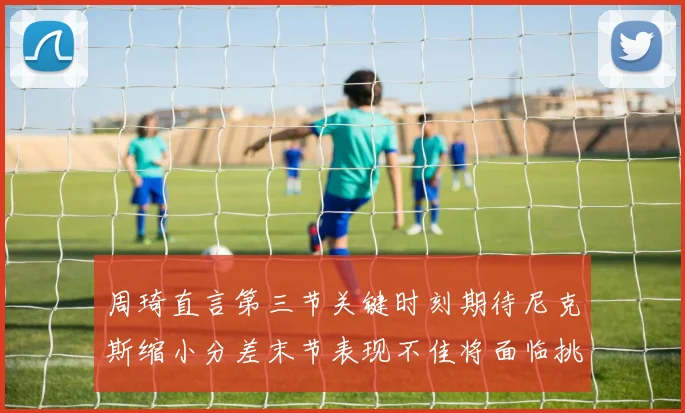 周琦直言第三节关键时刻期待尼克斯缩小分差末节表现不佳将面临挑战