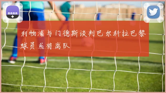 利物浦与门德斯谈判巴尔科拉巴黎球员或将离队