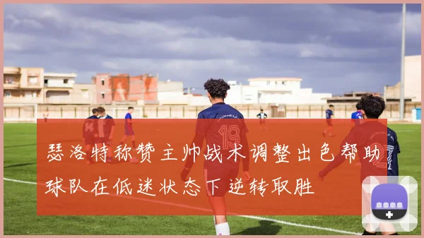 瑟洛特称赞主帅战术调整出色帮助球队在低迷状态下逆转取胜