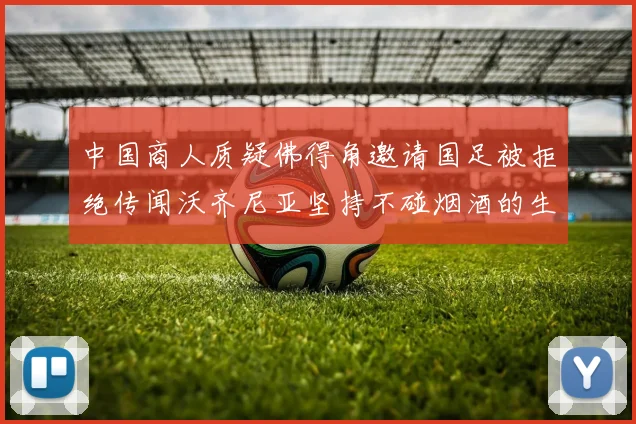 中国商人质疑佛得角邀请国足被拒绝传闻沃齐尼亚坚持不碰烟酒的生活方式
