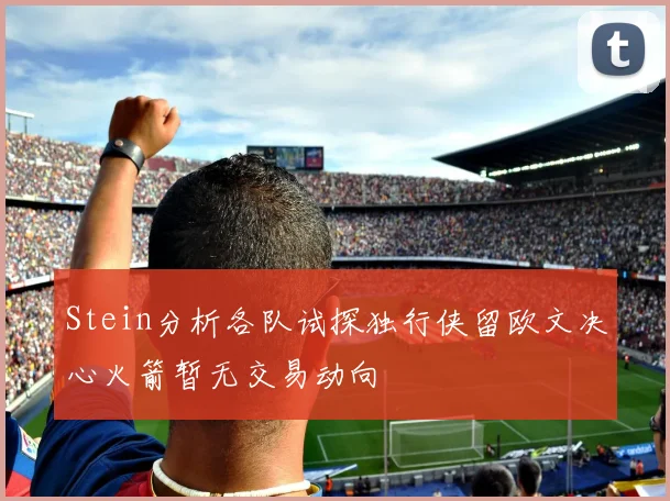 Stein分析各队试探独行侠留欧文决心火箭暂无交易动向