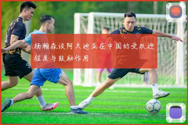 杨瀚森谈阿夫迪亚在中国的受欢迎程度与鼓励作用
