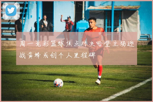 周一竞彩篮球焦点对决哈登主场迎战黄蜂或创个人里程碑