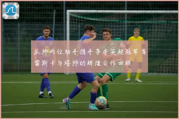 瓜帅两位助手携手争夺英超冠军马雷斯卡与塔帅的辉煌合作回顾