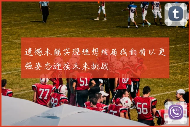 遗憾未能实现理想结局我们将以更强姿态迎接未来挑战