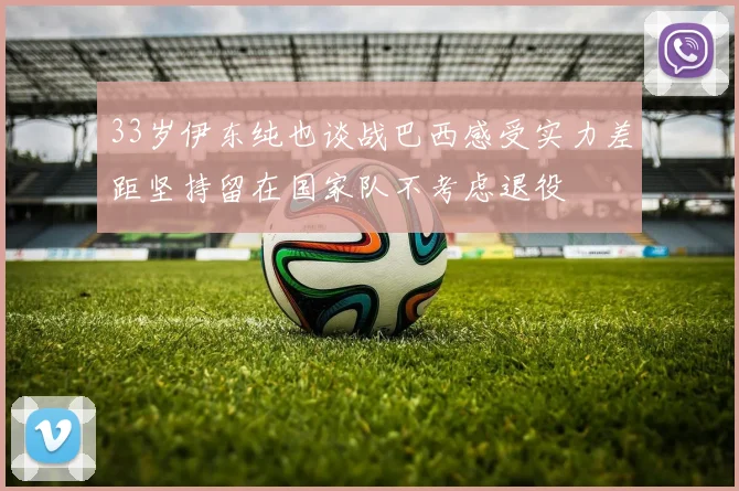 33岁伊东纯也谈战巴西感受实力差距坚持留在国家队不考虑退役