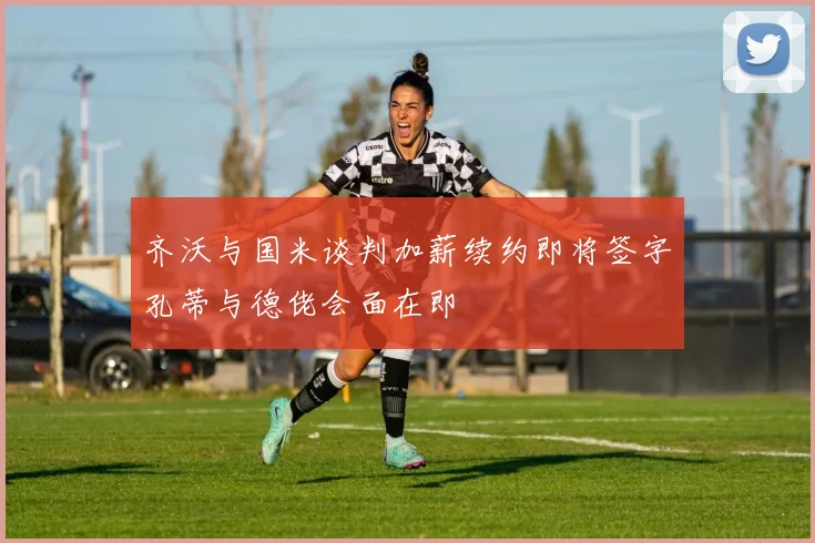 齐沃与国米谈判加薪续约即将签字孔蒂与德佬会面在即
