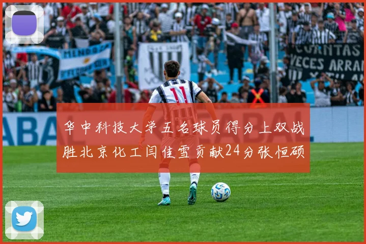 华中科技大学五名球员得分上双战胜北京化工闫佳雪贡献24分张恒硕斩获25分8篮板8助攻