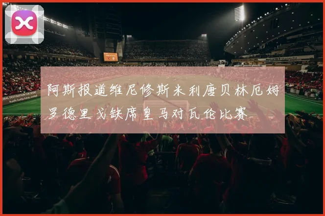 阿斯报道维尼修斯米利唐贝林厄姆罗德里戈缺席皇马对瓦伦比赛