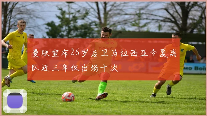 曼联宣布26岁后卫马拉西亚今夏离队近三年仅出场十次